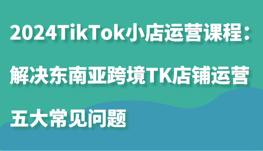 图片[1]-2024TikTok小店运营课程：解决东南亚跨境TK店铺运营五大常见问题