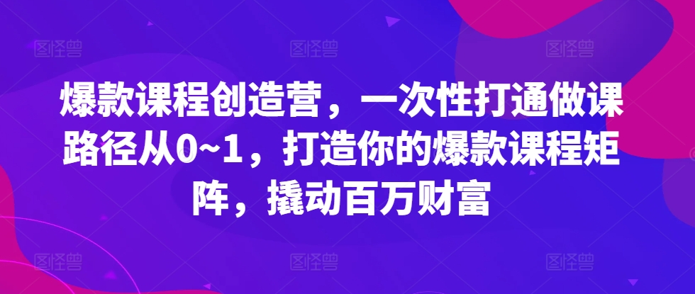 爆款课程创造营，一次性打通做课路径从0~1，打造你的爆款课程矩阵，撬动百万财富