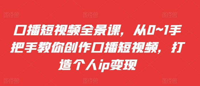 口播短视频全景课，从0~1手把手教你创作口播短视频，打造个人ip变现